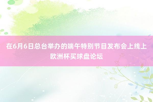 在6月6日总台举办的端午特别节目发布会上线上欧洲杯买球盘论坛