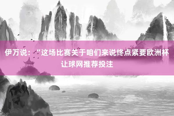 伊万说：“这场比赛关于咱们来说终点紧要欧洲杯让球网推荐投注