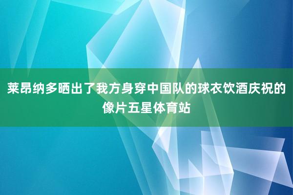 莱昂纳多晒出了我方身穿中国队的球衣饮酒庆祝的像片五星体育站