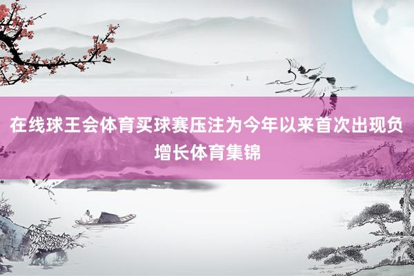 在线球王会体育买球赛压注为今年以来首次出现负增长体育集锦