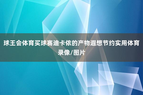 球王会体育买球赛迪卡侬的产物遐想节约实用体育录像/图片