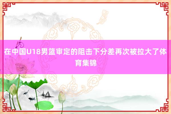 在中国U18男篮审定的阻击下分差再次被拉大了体育集锦