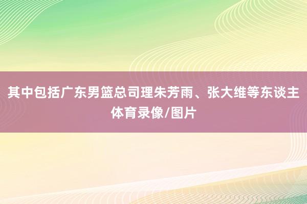 其中包括广东男篮总司理朱芳雨、张大维等东谈主体育录像/图片