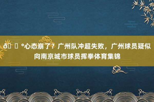 😰心态崩了？广州队冲超失败，广州球员疑似向南京城市球员挥拳体育集锦