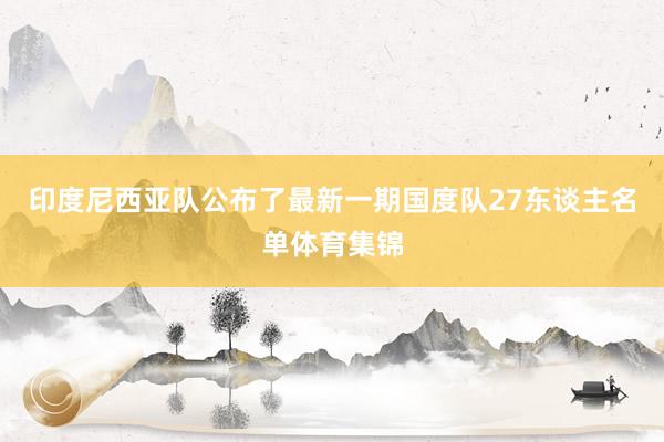 印度尼西亚队公布了最新一期国度队27东谈主名单体育集锦