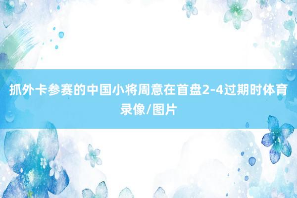 抓外卡参赛的中国小将周意在首盘2-4过期时体育录像/图片