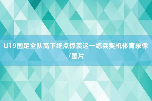 U19国足全队高下终点惊羡这一练兵契机体育录像/图片