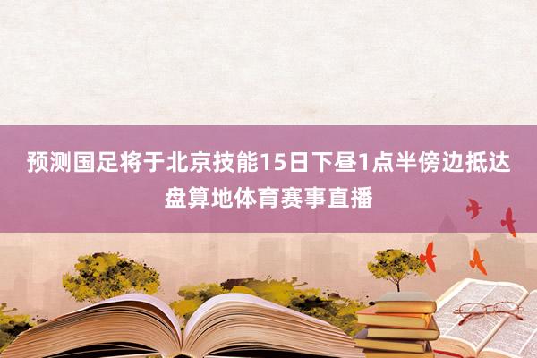 预测国足将于北京技能15日下昼1点半傍边抵达盘算地体育赛事直播