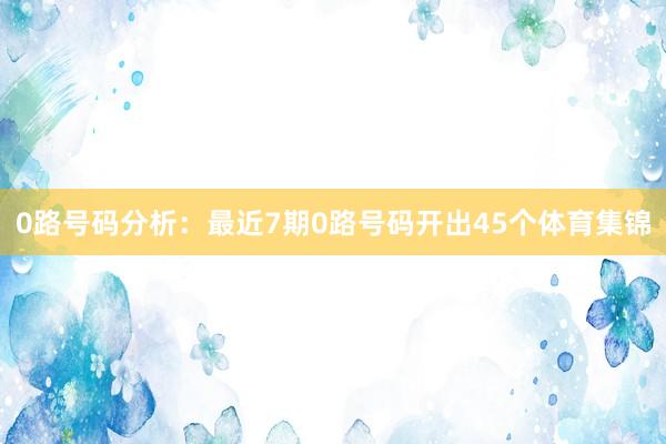 0路号码分析：最近7期0路号码开出45个体育集锦