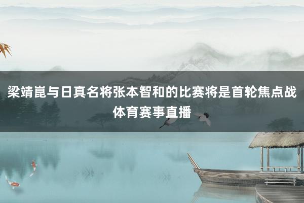 梁靖崑与日真名将张本智和的比赛将是首轮焦点战体育赛事直播