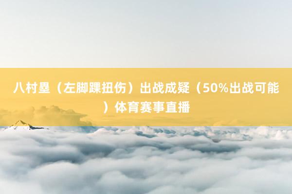 八村塁（左脚踝扭伤）出战成疑（50%出战可能）体育赛事直播