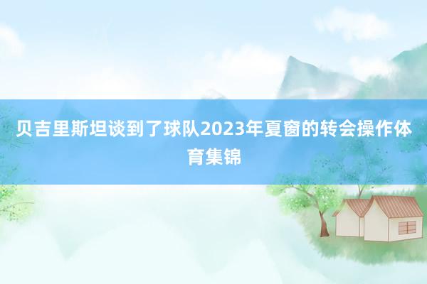 贝吉里斯坦谈到了球队2023年夏窗的转会操作体育集锦