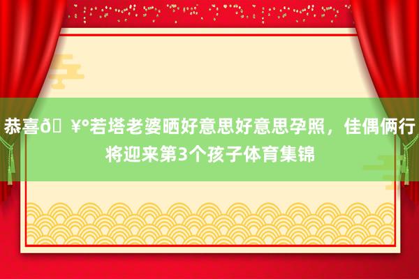 恭喜🥰若塔老婆晒好意思好意思孕照，佳偶俩行将迎来第3个孩子体育集锦