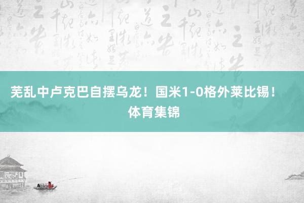 芜乱中卢克巴自摆乌龙！国米1-0格外莱比锡！    体育集锦