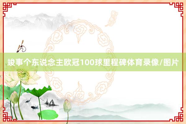 竣事个东说念主欧冠100球里程碑体育录像/图片