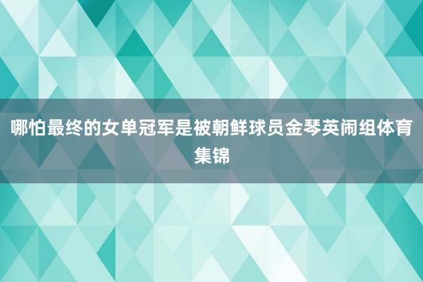 哪怕最终的女单冠军是被朝鲜球员金琴英闹组体育集锦