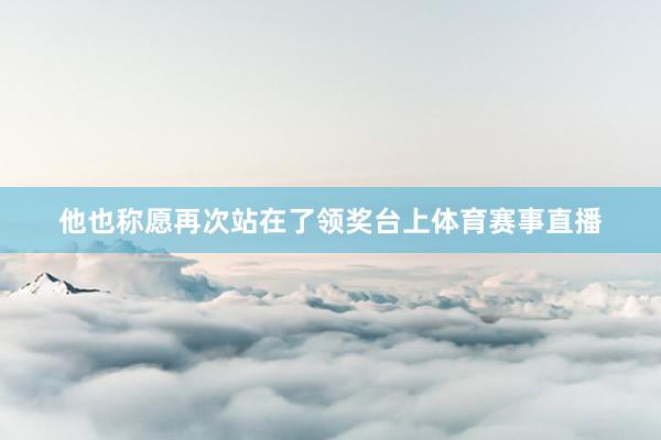 他也称愿再次站在了领奖台上体育赛事直播