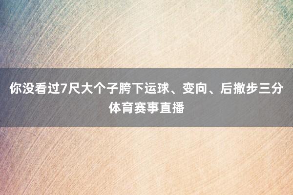 你没看过7尺大个子胯下运球、变向、后撤步三分体育赛事直播