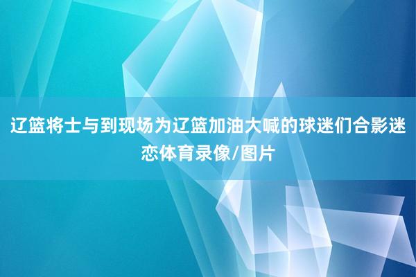 辽篮将士与到现场为辽篮加油大喊的球迷们合影迷恋体育录像/图片