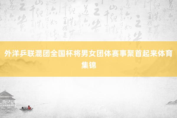 外洋乒联混团全国杯将男女团体赛事聚首起来体育集锦