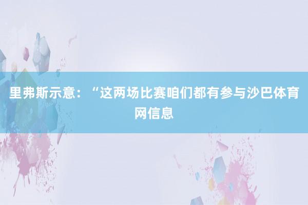 里弗斯示意：“这两场比赛咱们都有参与沙巴体育网信息