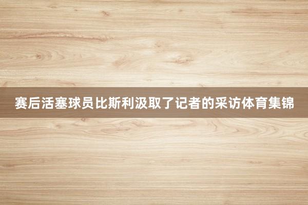 赛后活塞球员比斯利汲取了记者的采访体育集锦