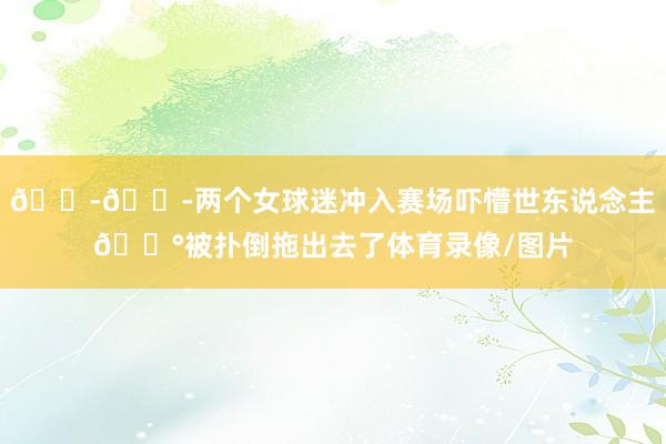 😭😭两个女球迷冲入赛场吓懵世东说念主😰被扑倒拖出去了体育录像/图片