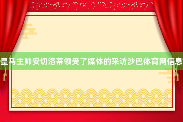 皇马主帅安切洛蒂领受了媒体的采访沙巴体育网信息