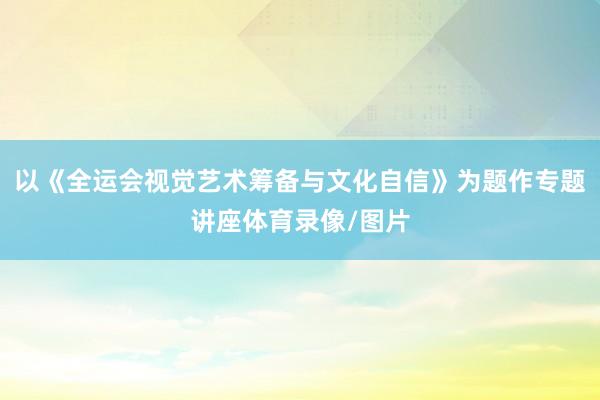 以《全运会视觉艺术筹备与文化自信》为题作专题讲座体育录像/图片