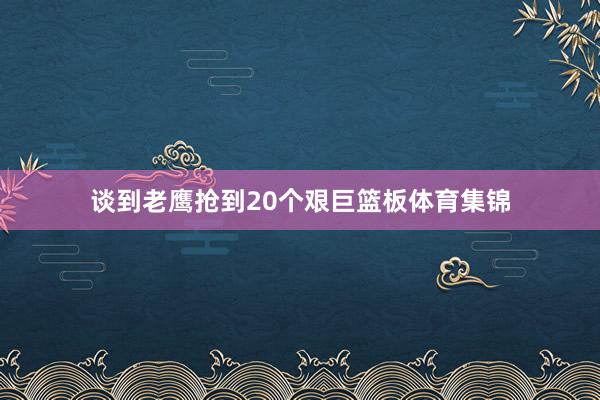 谈到老鹰抢到20个艰巨篮板体育集锦