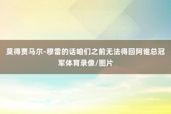 莫得贾马尔-穆雷的话咱们之前无法得回阿谁总冠军体育录像/图片