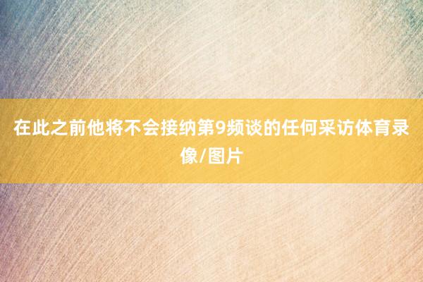 在此之前他将不会接纳第9频谈的任何采访体育录像/图片