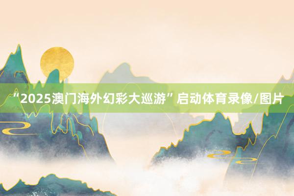 “2025澳门海外幻彩大巡游”启动体育录像/图片